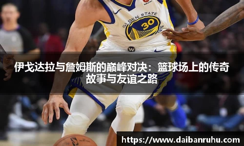伊戈达拉与詹姆斯的巅峰对决：篮球场上的传奇故事与友谊之路
